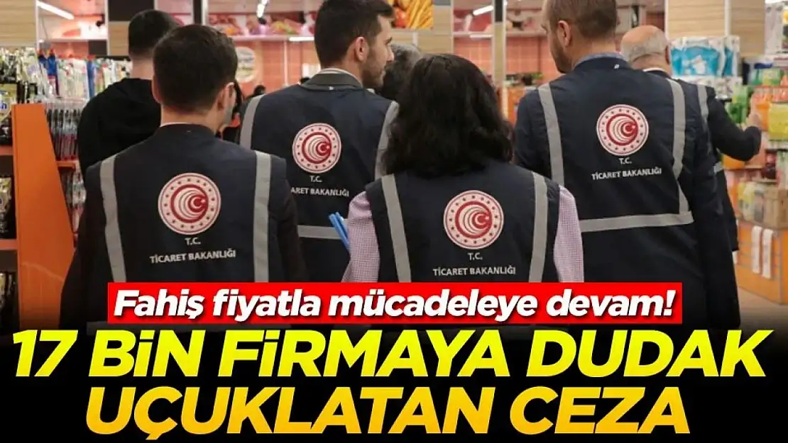 Fahiş fiyatla mücadeleye devam! 17 bin firmaya dudak uçuklatan ceza